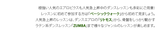 根強い人気のエアロビクスも人気急上昇中のダンスレッスンも多彩にご用意！レッスンに初めて参加する方は「ベーシックウォーク」から初めて見ましょう。人気急上昇のレッスンは、ダンスエアロの「リトモス」から、骨盤をしっかり動かすラテン系ダンスレッスン「ZUMBA」まで様々なジャンルのレッスンが楽しめます。