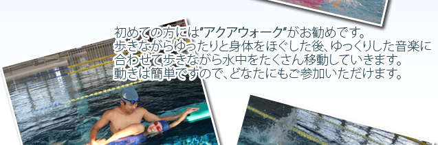 初めての方には”アクアウォーク”がお勧めです。歩きながらゆったりと身体をほぐした後、ゆっくりした音楽に合わせて歩きながら水中をたくさん移動していきます。動きは簡単ですので、どなたにもご参加いただけます。